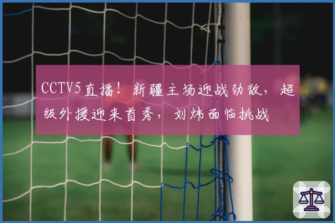 CCTV5直播！新疆主场迎战劲敌，超级外援迎来首秀，刘炜面临挑战