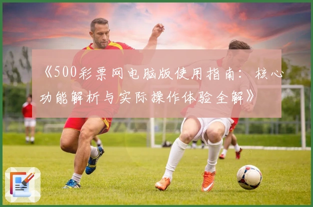 《500彩票网电脑版使用指南：核心功能解析与实际操作体验全解》