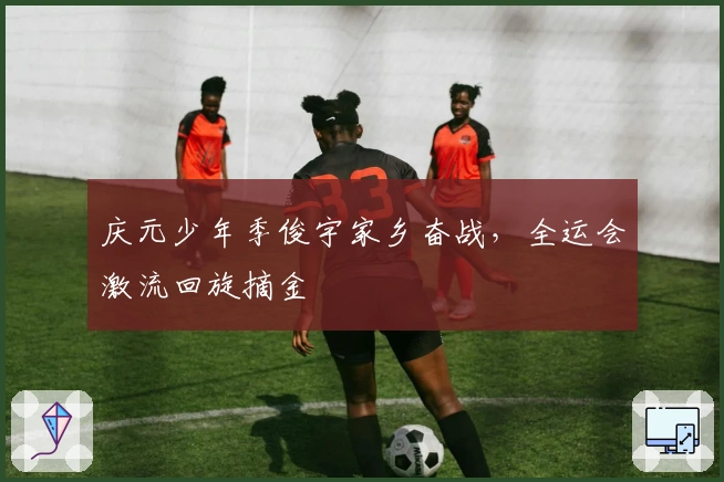 庆元少年季俊宇家乡奋战，全运会激流回旋摘金