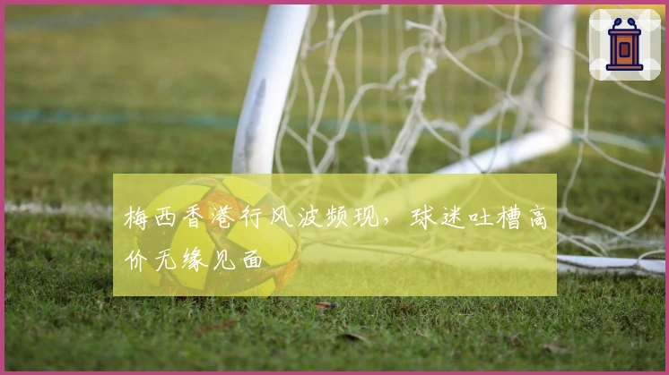 梅西香港行风波频现，球迷吐槽高价无缘见面