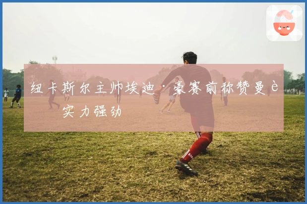 纽卡斯尔主帅埃迪·豪赛前称赞曼联实力强劲