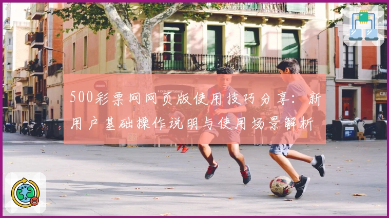 500彩票网网页版使用技巧分享:新用户基础操作说明与使用场景解析