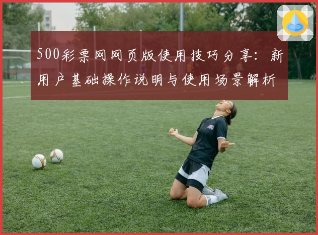500彩票网网页版使用技巧分享：新用户基础操作说明与使用场景解析