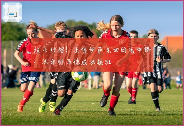 纽卡妙招！出售伊萨克回购高中锋，沃尔特马德成功接班