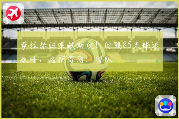 萨拉赫归来献助攻！时隔85天球迷欢呼，名宿寄语：留队