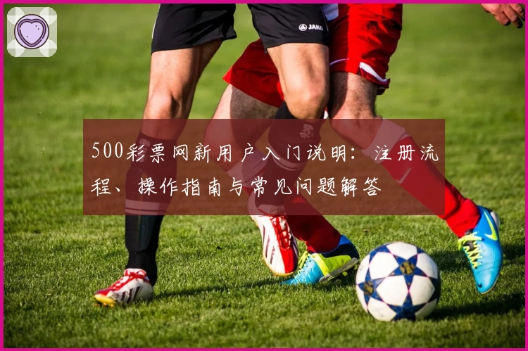 500彩票网新用户入门说明：注册流程、操作指南与常见问题解答