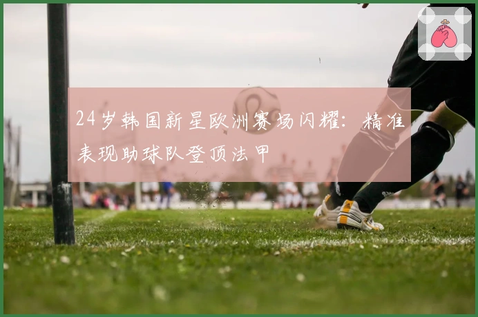 24岁韩国新星欧洲赛场闪耀：精准表现助球队登顶法甲