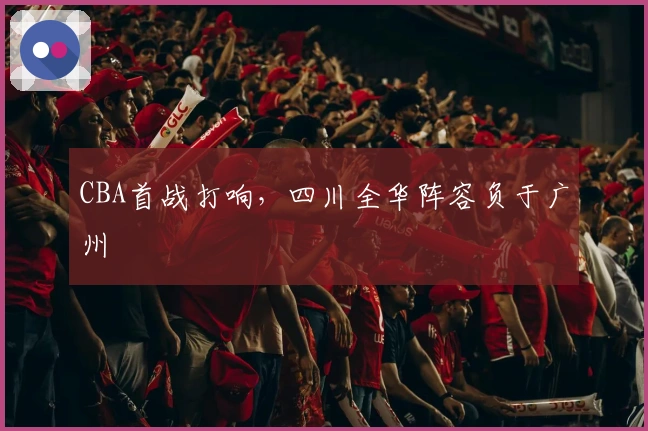 CBA首战打响，四川全华阵容负于广州