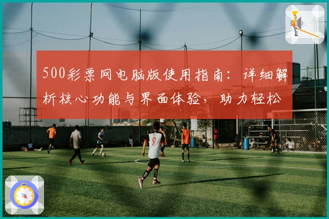 500彩票网电脑版使用指南：详细解析核心功能与界面体验，助力轻松掌握便捷操作技巧