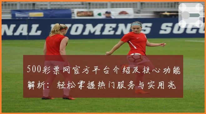 500彩票网官方平台介绍及核心功能解析：轻松掌握热门服务与实用亮点