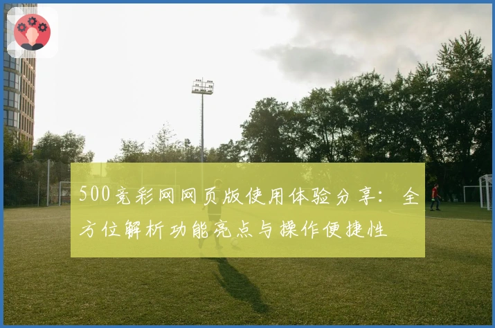 500竞彩网网页版使用体验分享：全方位解析功能亮点与操作便捷性