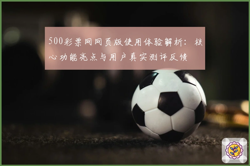 500彩票网网页版使用体验解析：核心功能亮点与用户真实测评反馈