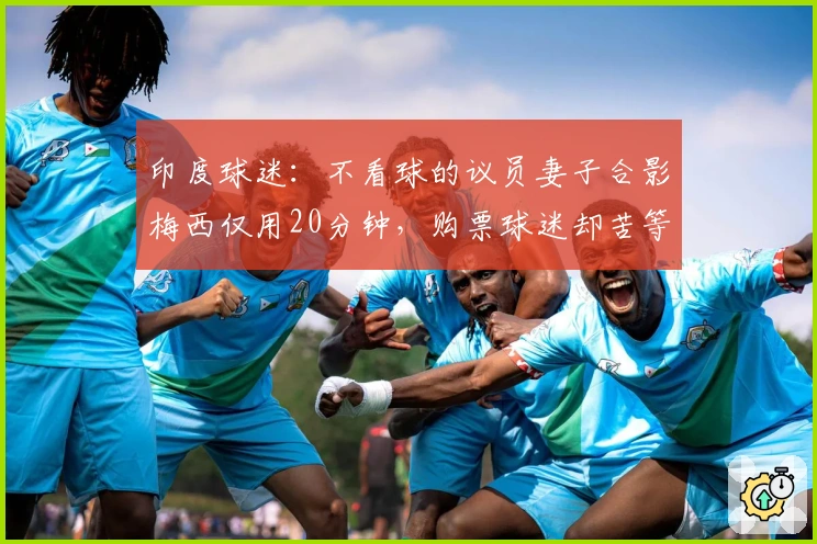 印度球迷：不看球的议员妻子合影梅西仅用20分钟，购票球迷却苦等